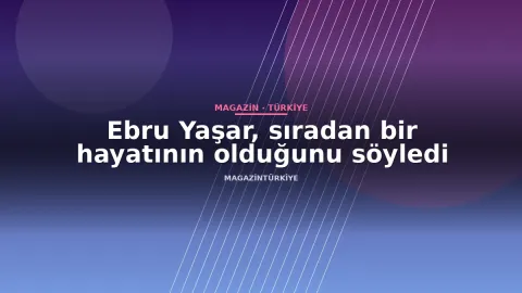 Ebru Yaşar, sıradan bir hayatının olduğunu söyledi