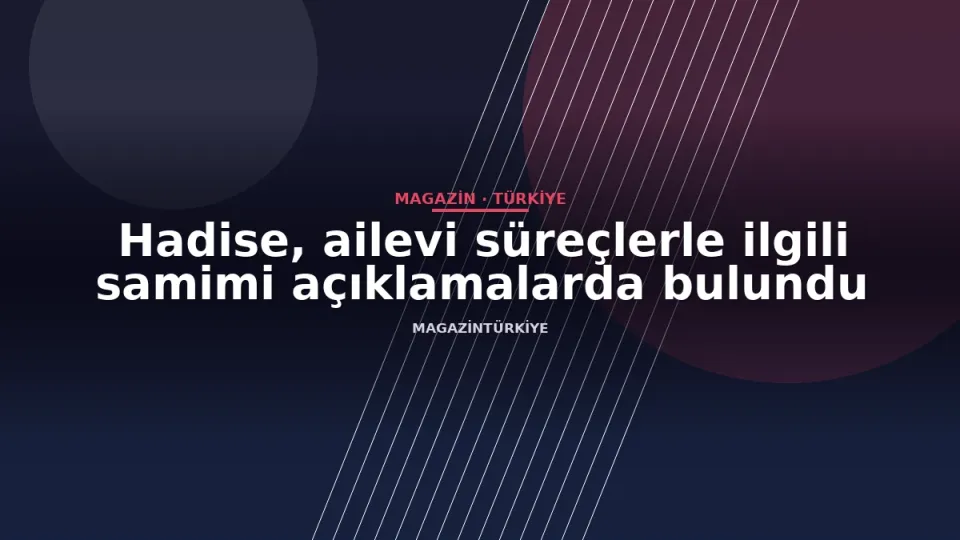 Hadise, ailevi süreçlerle ilgili samimi açıklamalarda bulundu