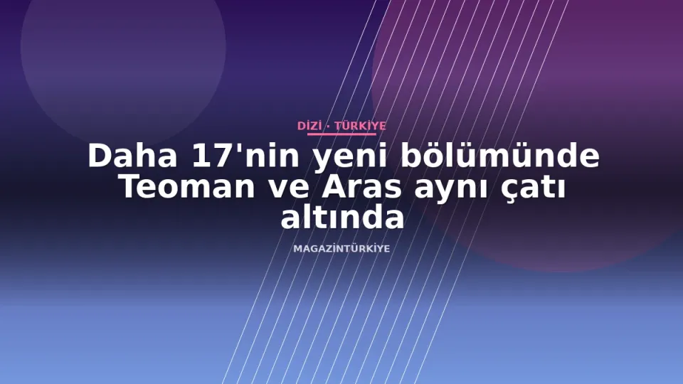 Daha 17'nin yeni bölümünde Teoman ve Aras aynı çatı altında